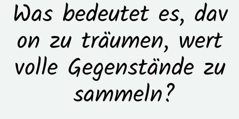 Was bedeutet es, davon zu träumen, wertvolle Gegenstände zu sammeln?