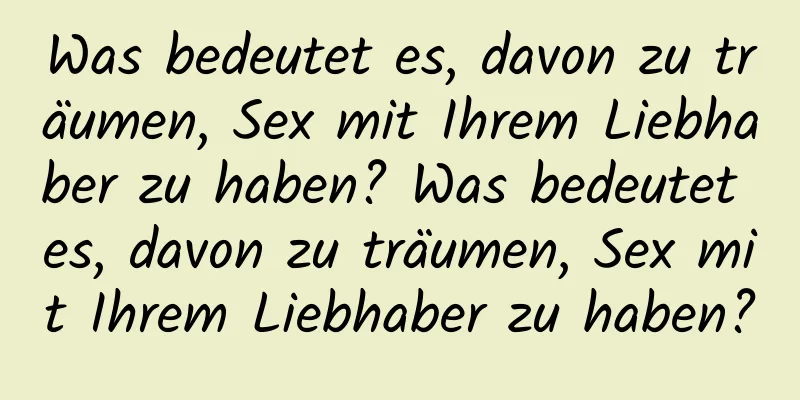 Was bedeutet es, davon zu träumen, Sex mit Ihrem Liebhaber zu haben? Was bedeutet es, davon zu träumen, Sex mit Ihrem Liebhaber zu haben?