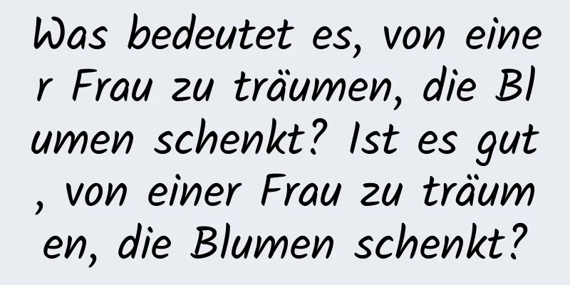 Was bedeutet es, von einer Frau zu träumen, die Blumen schenkt? Ist es gut, von einer Frau zu träumen, die Blumen schenkt?
