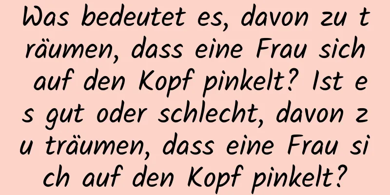 Was bedeutet es, davon zu träumen, dass eine Frau sich auf den Kopf pinkelt? Ist es gut oder schlecht, davon zu träumen, dass eine Frau sich auf den Kopf pinkelt?