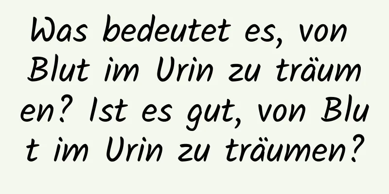Was bedeutet es, von Blut im Urin zu träumen? Ist es gut, von Blut im Urin zu träumen?