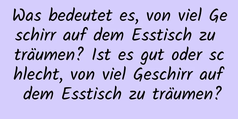 Was bedeutet es, von viel Geschirr auf dem Esstisch zu träumen? Ist es gut oder schlecht, von viel Geschirr auf dem Esstisch zu träumen?
