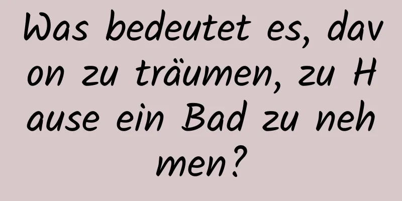 Was bedeutet es, davon zu träumen, zu Hause ein Bad zu nehmen?