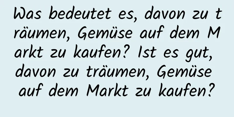 Was bedeutet es, davon zu träumen, Gemüse auf dem Markt zu kaufen? Ist es gut, davon zu träumen, Gemüse auf dem Markt zu kaufen?