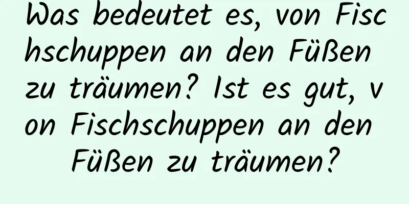 Was bedeutet es, von Fischschuppen an den Füßen zu träumen? Ist es gut, von Fischschuppen an den Füßen zu träumen?