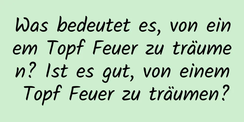 Was bedeutet es, von einem Topf Feuer zu träumen? Ist es gut, von einem Topf Feuer zu träumen?