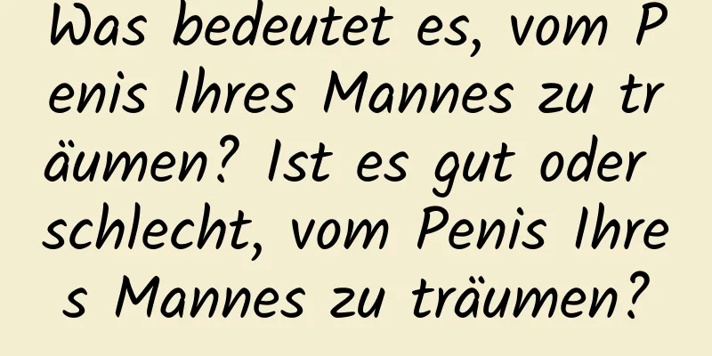 Was bedeutet es, vom Penis Ihres Mannes zu träumen? Ist es gut oder schlecht, vom Penis Ihres Mannes zu träumen?