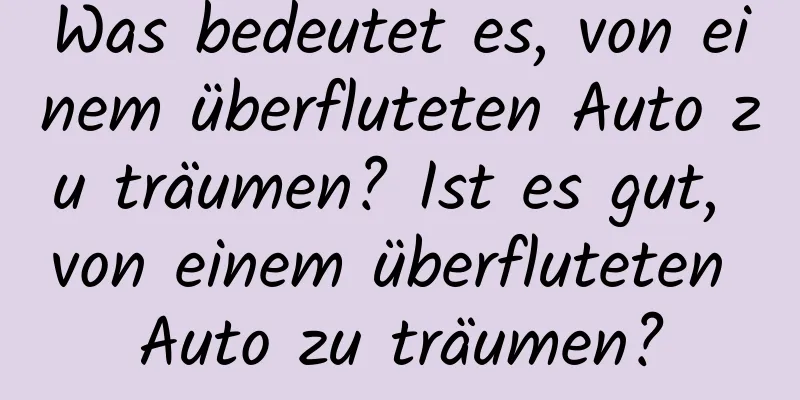 Was bedeutet es, von einem überfluteten Auto zu träumen? Ist es gut, von einem überfluteten Auto zu träumen?