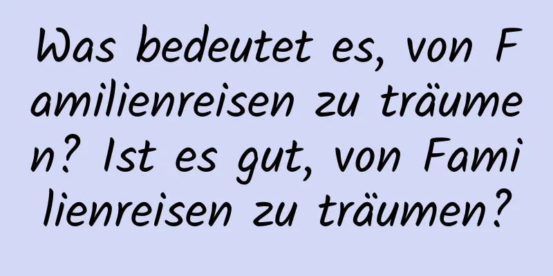 Was bedeutet es, von Familienreisen zu träumen? Ist es gut, von Familienreisen zu träumen?