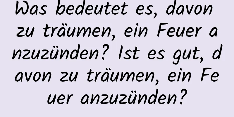 Was bedeutet es, davon zu träumen, ein Feuer anzuzünden? Ist es gut, davon zu träumen, ein Feuer anzuzünden?