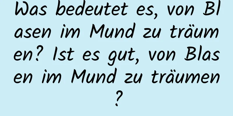 Was bedeutet es, von Blasen im Mund zu träumen? Ist es gut, von Blasen im Mund zu träumen?