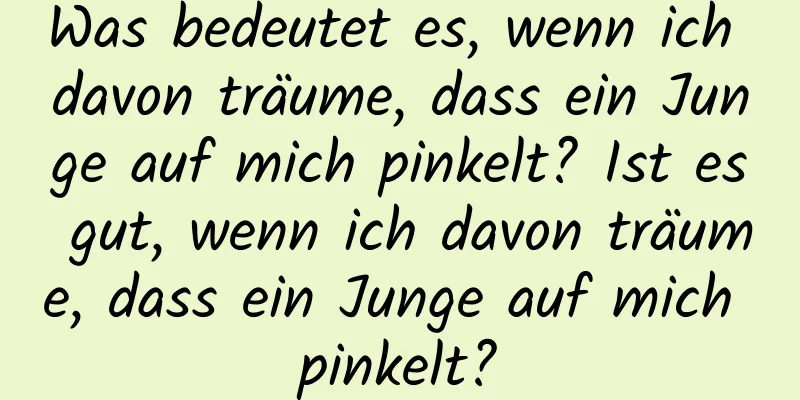 Was bedeutet es, wenn ich davon träume, dass ein Junge auf mich pinkelt? Ist es gut, wenn ich davon träume, dass ein Junge auf mich pinkelt?