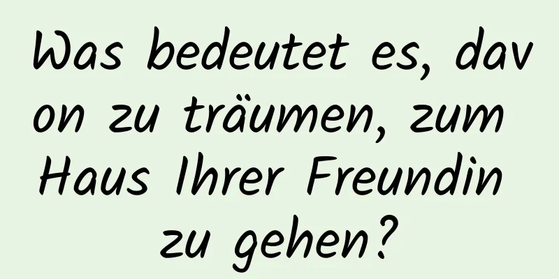 Was bedeutet es, davon zu träumen, zum Haus Ihrer Freundin zu gehen?