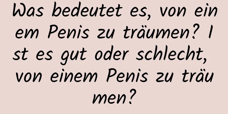 Was bedeutet es, von einem Penis zu träumen? Ist es gut oder schlecht, von einem Penis zu träumen?