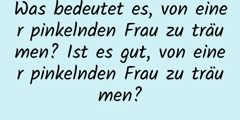 Was bedeutet es, von einer pinkelnden Frau zu träumen? Ist es gut, von einer pinkelnden Frau zu träumen?