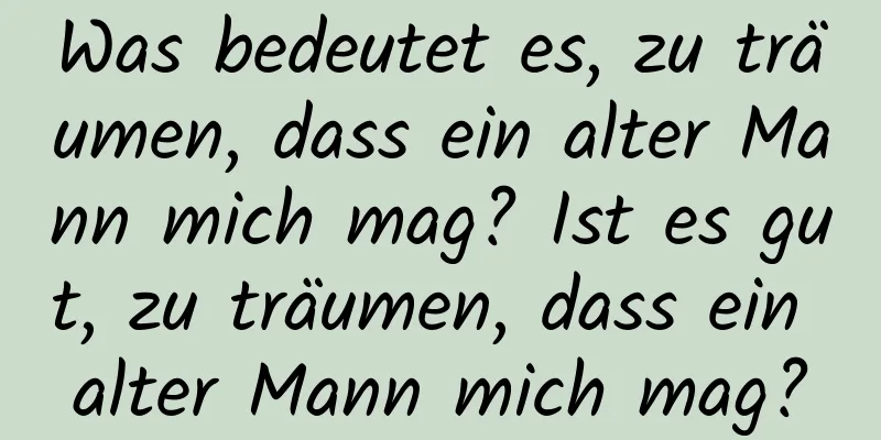 Was bedeutet es, zu träumen, dass ein alter Mann mich mag? Ist es gut, zu träumen, dass ein alter Mann mich mag?