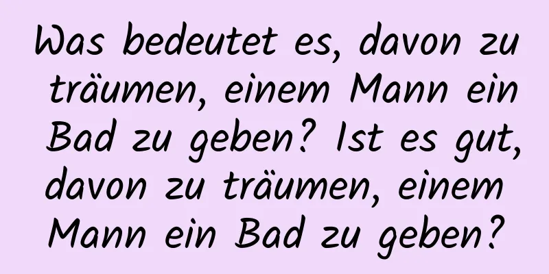 Was bedeutet es, davon zu träumen, einem Mann ein Bad zu geben? Ist es gut, davon zu träumen, einem Mann ein Bad zu geben?