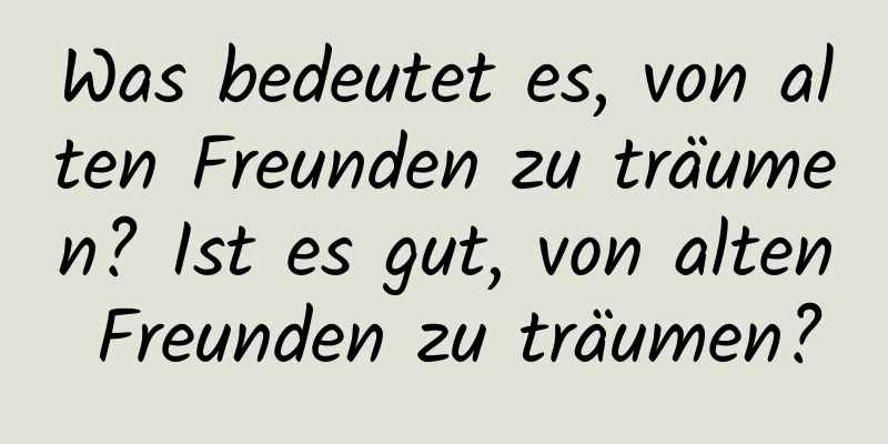 Was bedeutet es, von alten Freunden zu träumen? Ist es gut, von alten Freunden zu träumen?