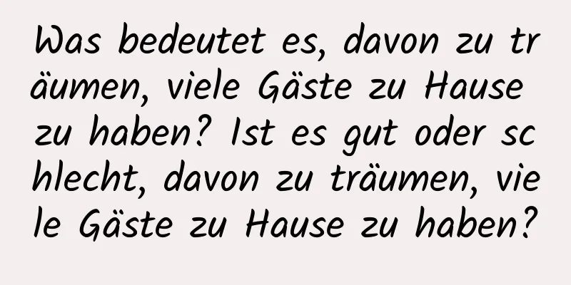 Was bedeutet es, davon zu träumen, viele Gäste zu Hause zu haben? Ist es gut oder schlecht, davon zu träumen, viele Gäste zu Hause zu haben?