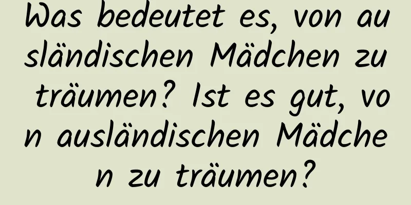 Was bedeutet es, von ausländischen Mädchen zu träumen? Ist es gut, von ausländischen Mädchen zu träumen?