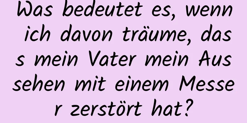 Was bedeutet es, wenn ich davon träume, dass mein Vater mein Aussehen mit einem Messer zerstört hat?
