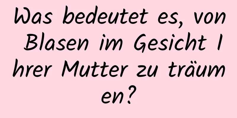 Was bedeutet es, von Blasen im Gesicht Ihrer Mutter zu träumen?
