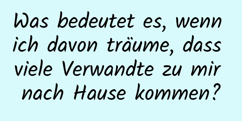 Was bedeutet es, wenn ich davon träume, dass viele Verwandte zu mir nach Hause kommen?