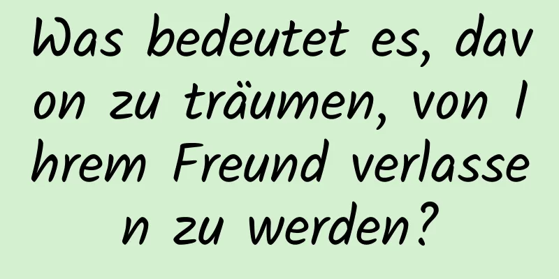Was bedeutet es, davon zu träumen, von Ihrem Freund verlassen zu werden?
