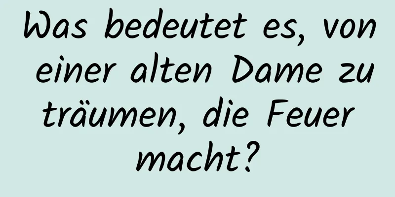 Was bedeutet es, von einer alten Dame zu träumen, die Feuer macht?