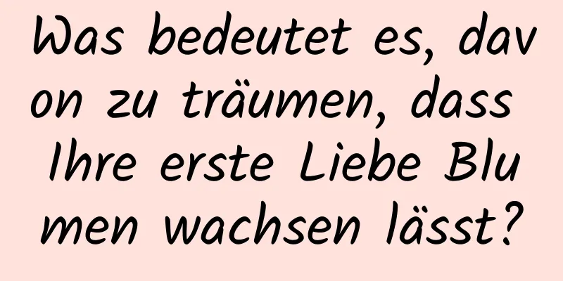 Was bedeutet es, davon zu träumen, dass Ihre erste Liebe Blumen wachsen lässt?