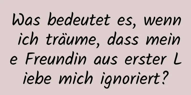 Was bedeutet es, wenn ich träume, dass meine Freundin aus erster Liebe mich ignoriert?