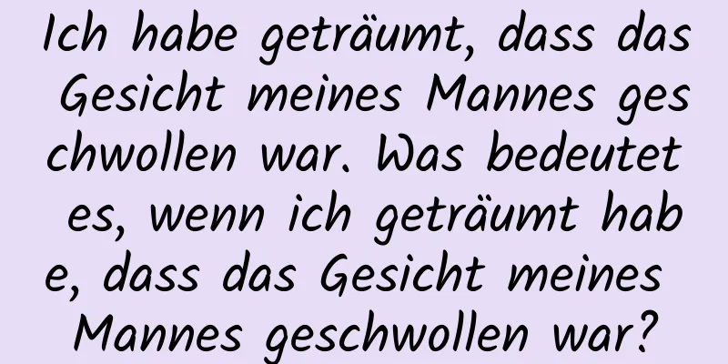 Ich habe geträumt, dass das Gesicht meines Mannes geschwollen war. Was bedeutet es, wenn ich geträumt habe, dass das Gesicht meines Mannes geschwollen war?